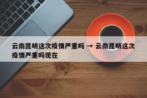 云南昆明这次疫情严重吗 → 云南昆明这次疫情严重吗现在