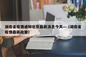湖南省疫情通知北京最新消息今天—（湖南省疫情最新政策）
