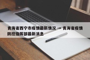 青海省西宁市疫情最新情况 → 青海省疫情防控指挥部最新消息