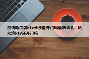 疫情哈尔滨ktv长沙能开门吗最新消息：哈尔滨ktv还开门吗