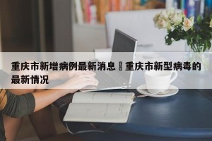 重庆市新增病例最新消息›重庆市新型病毒的最新情况