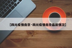【四川疫情南京·四川疫情南京最新情况】