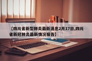 【四川省新型肺炎最新消息2月17日,四川省新冠肺炎最新情况报告】