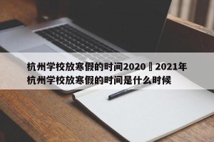 杭州学校放寒假的时间2020›2021年杭州学校放寒假的时间是什么时候