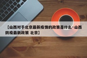 【山西对于北京最新疫情的政策是什么·山西防疫最新政策 北京】