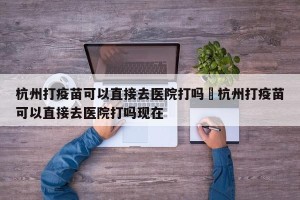 杭州打疫苗可以直接去医院打吗›杭州打疫苗可以直接去医院打吗现在