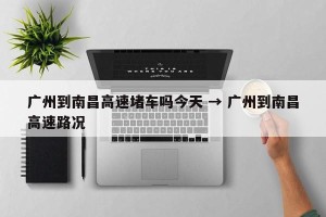 广州到南昌高速堵车吗今天 → 广州到南昌高速路况