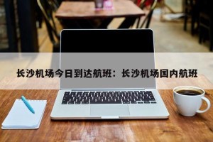 长沙机场今日到达航班：长沙机场国内航班