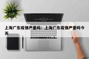 上海广东疫情严重吗：上海广东疫情严重吗今天