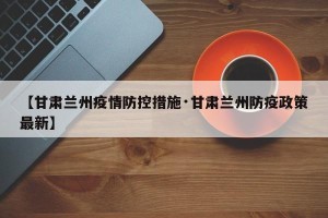 【甘肃兰州疫情防控措施·甘肃兰州防疫政策最新】