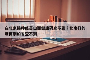 在北京接种疫苗山西健康码查不到›北京打的疫苗别的省查不到
