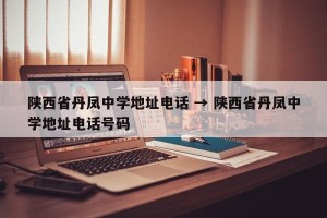 陕西省丹凤中学地址电话 → 陕西省丹凤中学地址电话号码