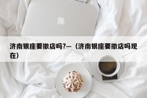 济南银座要撤店吗?—（济南银座要撤店吗现在）