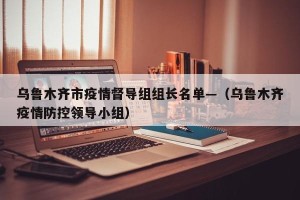 乌鲁木齐市疫情督导组组长名单—（乌鲁木齐疫情防控领导小组）