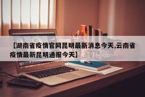 【湖南省疫情官网昆明最新消息今天,云南省疫情最新昆明通报今天】
