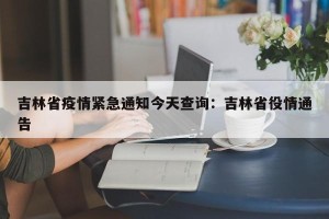吉林省疫情紧急通知今天查询：吉林省役情通告
