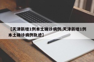 【天津新增1例本土确诊病例,天津新增1例本土确诊病例轨迹】