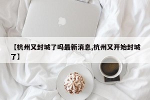 【杭州又封城了吗最新消息,杭州又开始封城了】