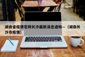湖南省疫情官网长沙最新消息通知—（湖南长沙市疫情）
