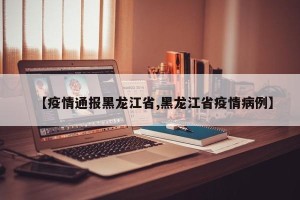 【疫情通报黑龙江省,黑龙江省疫情病例】