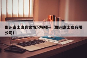郑州富士康真实情况视频—（郑州富士康有限公司）