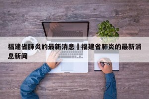 福建省肺炎的最新消息›福建省肺炎的最新消息新闻