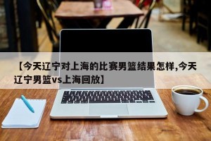 【今天辽宁对上海的比赛男篮结果怎样,今天辽宁男篮vs上海回放】