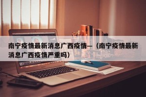 南宁疫情最新消息广西疫情—（南宁疫情最新消息广西疫情严重吗）