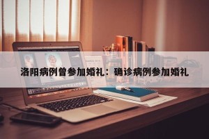 洛阳病例曾参加婚礼：确诊病例参加婚礼