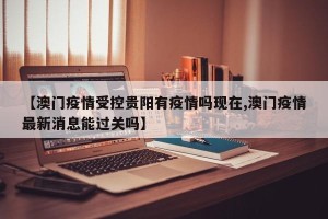 【澳门疫情受控贵阳有疫情吗现在,澳门疫情最新消息能过关吗】