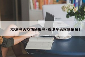 【香港今天疫情通报今·香港今天疾情情况】