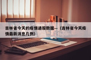 吉林省今天的疫情通报数据—（吉林省今天疫情最新消息几例）