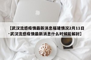 【武汉流感疫情最新消息福建情况2月11日·武汉流感疫情最新消息什么时候能解封】