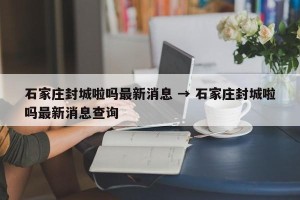 石家庄封城啦吗最新消息 → 石家庄封城啦吗最新消息查询
