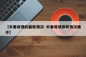 【长春疫情的最新情况·长春疫情最新情况确诊】