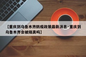 【重庆到乌鲁木齐防疫政策最新消息·重庆到乌鲁木齐会被隔离吗】