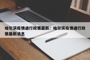 哈尔滨疫情通行政策最新：哈尔滨疫情通行政策最新消息