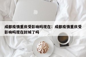 成都疫情重庆受影响吗现在：成都疫情重庆受影响吗现在封城了吗