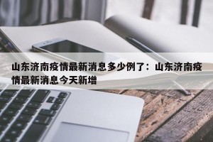 山东济南疫情最新消息多少例了：山东济南疫情最新消息今天新增