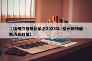 【福州疫情最新消息2023年·福州疫情最新消息政策】