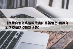 【西藏自治区疫情政策贵阳最新消息,西藏自治区疫情防控最新通告】