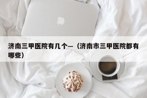 济南三甲医院有几个—（济南市三甲医院都有哪些）