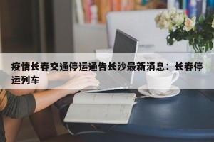 疫情长春交通停运通告长沙最新消息：长春停运列车