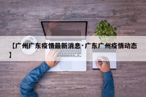 【广州广东疫情最新消息·广东广州疫情动态】