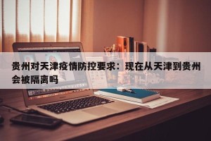 贵州对天津疫情防控要求：现在从天津到贵州会被隔离吗