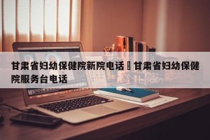 甘肃省妇幼保健院新院电话›甘肃省妇幼保健院服务台电话
