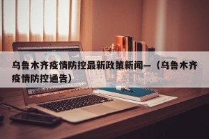 乌鲁木齐疫情防控最新政策新闻—（乌鲁木齐疫情防控通告）