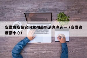 安徽省疫情官网兰州最新消息查询—（安徽省疫情中心）