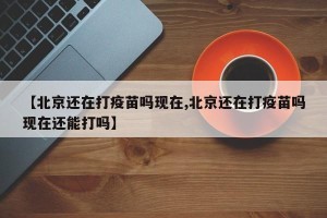 【北京还在打疫苗吗现在,北京还在打疫苗吗现在还能打吗】
