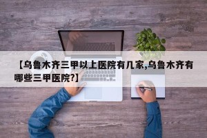 【乌鲁木齐三甲以上医院有几家,乌鲁木齐有哪些三甲医院?】